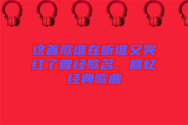 這首歌誰在聽誰又哭紅了曾經(jīng)歌名，回憶經(jīng)典歌曲