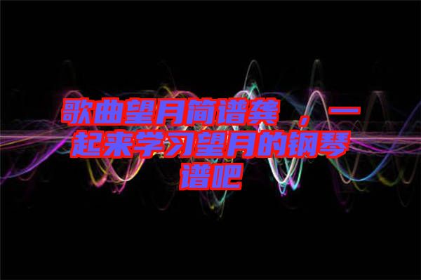 歌曲望月簡(jiǎn)譜龔玥，一起來(lái)學(xué)習(xí)望月的鋼琴譜吧