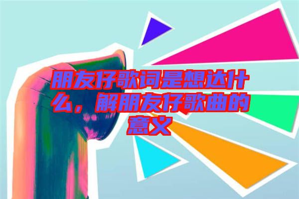 朋友仔歌詞是想達(dá)什么，解朋友仔歌曲的意義