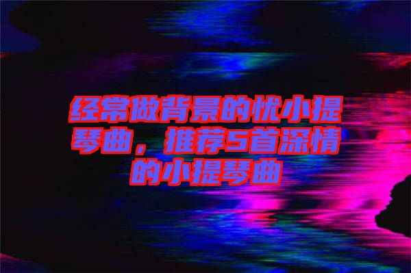 經(jīng)常做背景的憂小提琴曲，推薦5首深情的小提琴曲