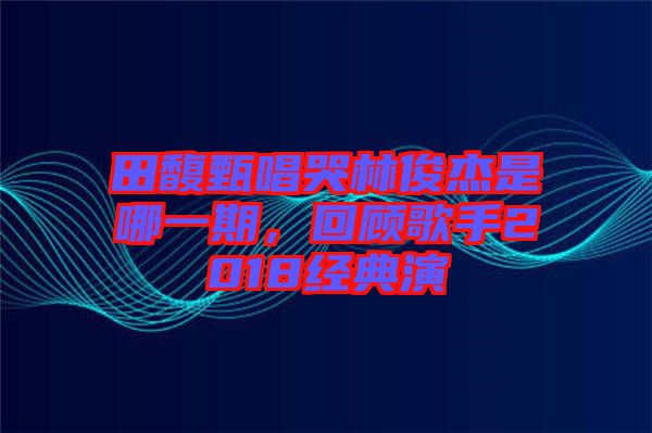 田馥甄唱哭林俊杰是哪一期，回顧歌手2018經(jīng)典演