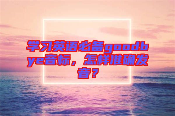 學習英語必備goodbye音標，怎樣準確發(fā)音？