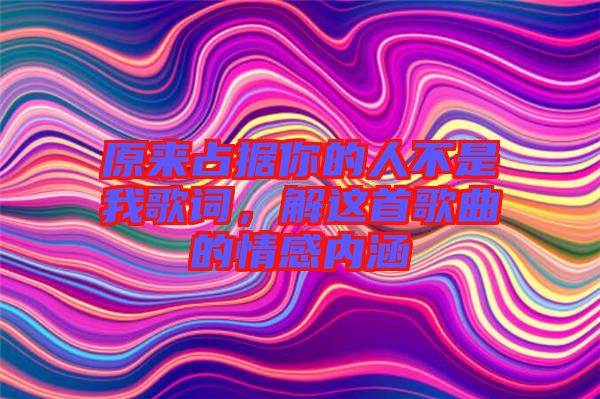 原來占據(jù)你的人不是我歌詞，解這首歌曲的情感內涵