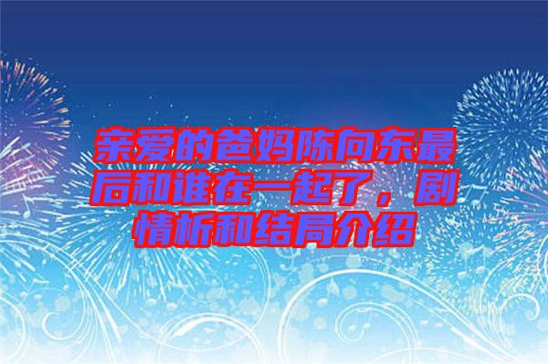 親愛的爸媽陳向東最后和誰在一起了，劇情析和結(jié)局介紹