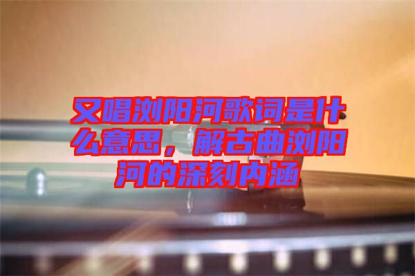 又唱瀏陽河歌詞是什么意思，解古曲瀏陽河的深刻內(nèi)涵