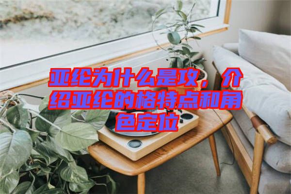 亞綸為什么是攻，介紹亞綸的格特點和角色定位