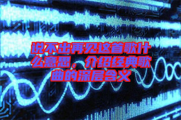 說不出再見這首歌什么意思，介紹經(jīng)典歌曲的深層含義