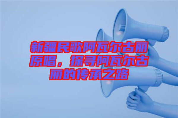 新疆民歌阿瓦爾古麗原唱，探尋阿瓦爾古麗的傳承之路