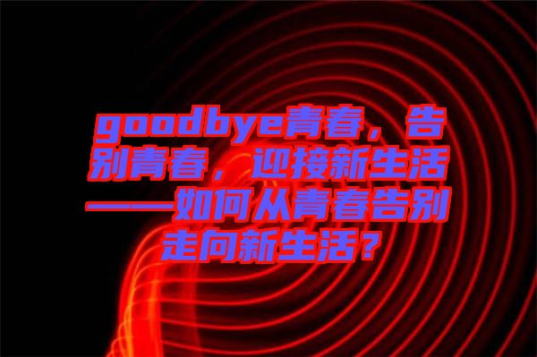 goodbye青春，告別青春，迎接新生活——如何從青春告別走向新生活？