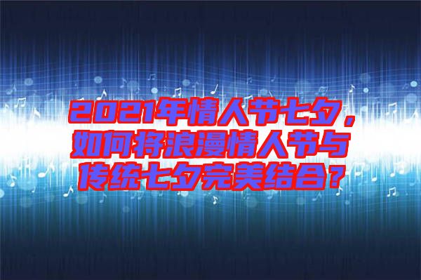 2021年情人節(jié)七夕，如何將浪漫情人節(jié)與傳統(tǒng)七夕完美結合？