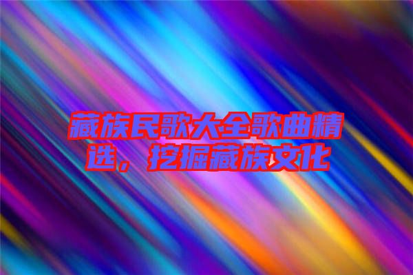 藏族民歌大全歌曲精選，挖掘藏族文化