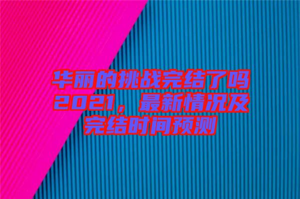 華麗的挑戰(zhàn)完結(jié)了嗎2021，最新情況及完結(jié)時(shí)間預(yù)測(cè)