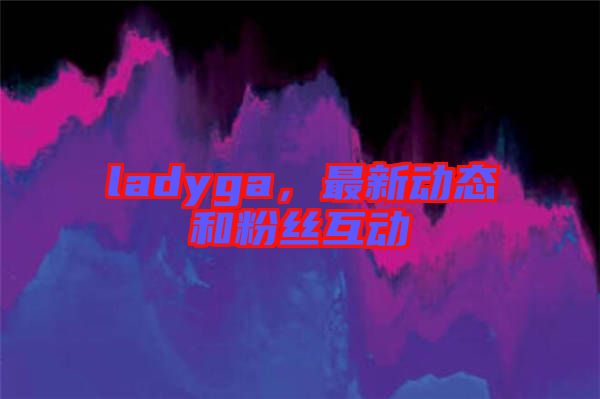 ladyga，最新動態(tài)和粉絲互動