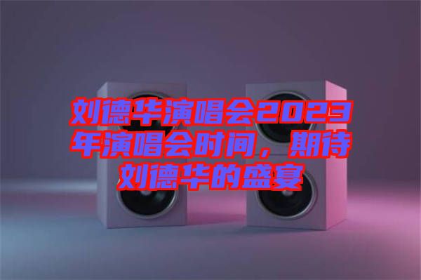 劉德華演唱會2023年演唱會時間，期待劉德華的盛宴