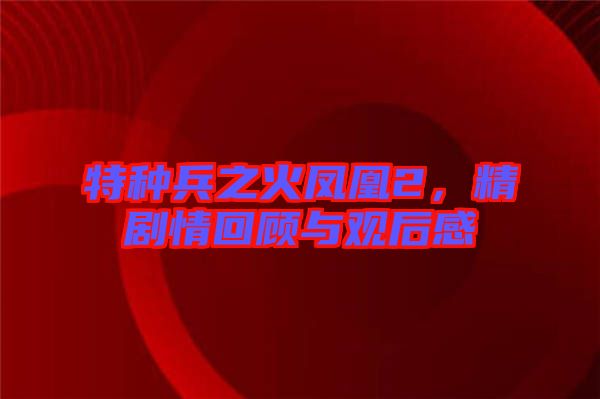 特種兵之火鳳凰2，精劇情回顧與觀后感