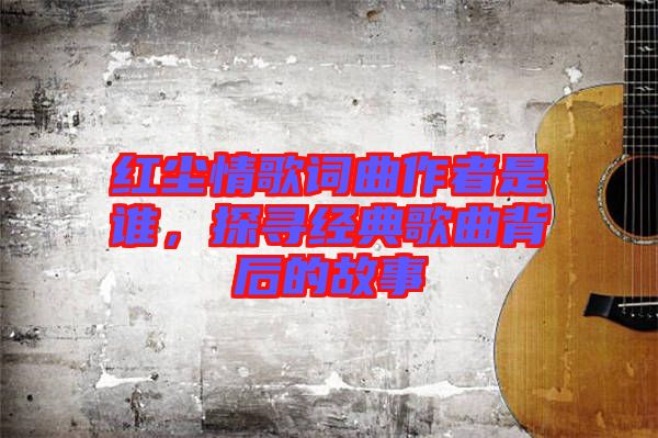 紅塵情歌詞曲作者是誰，探尋經(jīng)典歌曲背后的故事