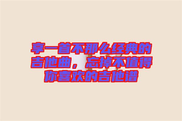 享一首不那么經(jīng)典的吉他曲，忘掉不值得你喜歡的吉他譜