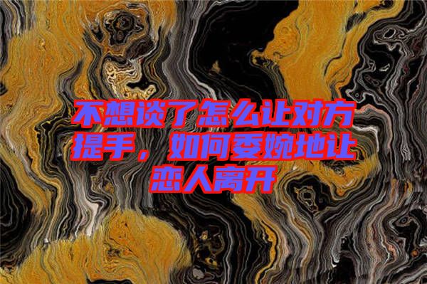 不想談了怎么讓對方提手，如何委婉地讓戀人離開