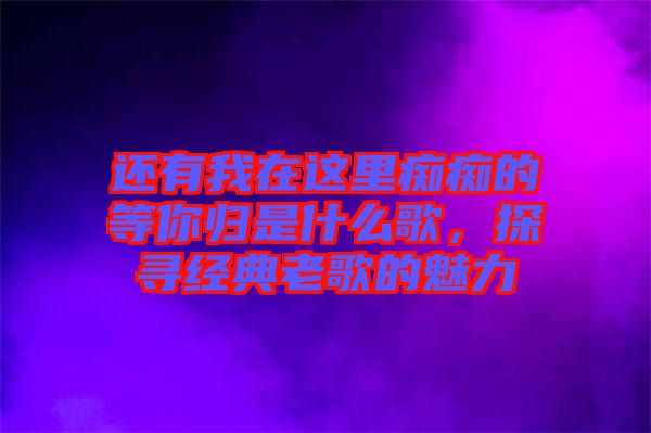 還有我在這里癡癡的等你歸是什么歌，探尋經(jīng)典老歌的魅力