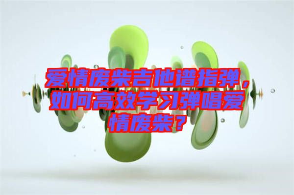 愛情廢柴吉他譜指彈，如何高效學(xué)習(xí)彈唱愛情廢柴？