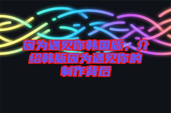 因?yàn)橛鲆?jiàn)你韓國(guó)版，介紹韓版因?yàn)橛鲆?jiàn)你的制作背后