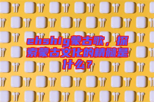 ehshig蒙古歌，探索蒙古文化的精髓是什么？