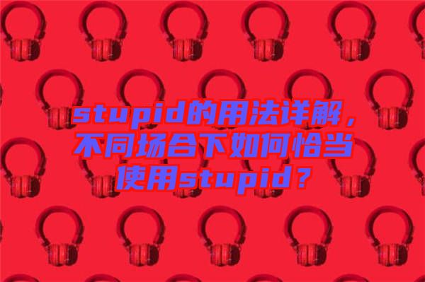 stupid的用法詳解，不同場合下如何恰當(dāng)使用stupid？