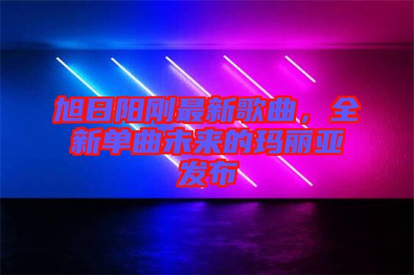 旭日陽剛最新歌曲，全新單曲未來的瑪麗亞發(fā)布