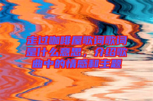 走過咖啡屋歌詞歌詞是什么意思，介紹歌曲中的情感和主題