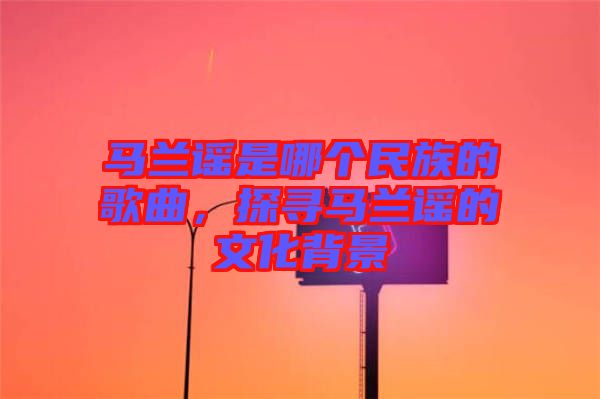 馬蘭謠是哪個民族的歌曲，探尋馬蘭謠的文化背景