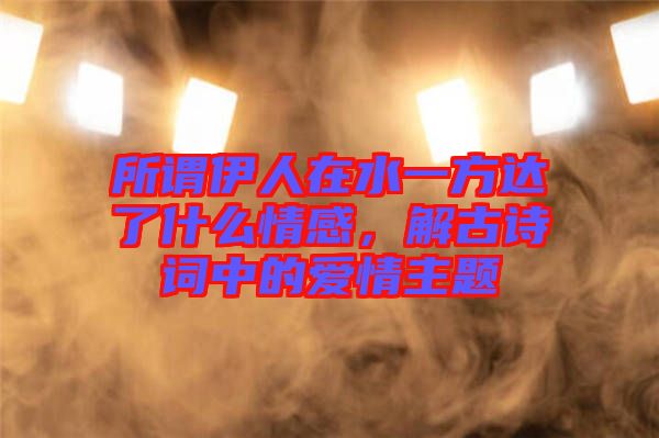 所謂伊人在水一方達(dá)了什么情感，解古詩詞中的愛情主題