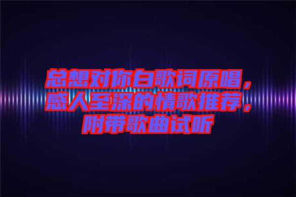 總想對你白歌詞原唱，感人至深的情歌推薦，附帶歌曲試聽