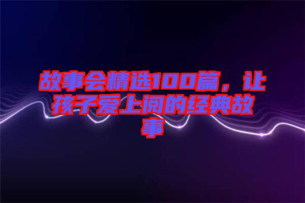 故事會(huì)精選100篇，讓孩子愛(ài)上閱的經(jīng)典故事