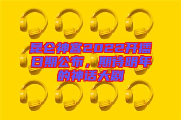 昆侖神宮2022開播日期公布，期待明年的神話大劇