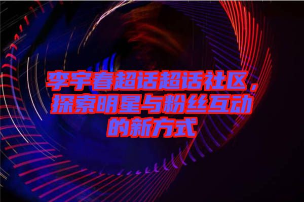 李宇春超話超話社區(qū)，探索明星與粉絲互動的新方式