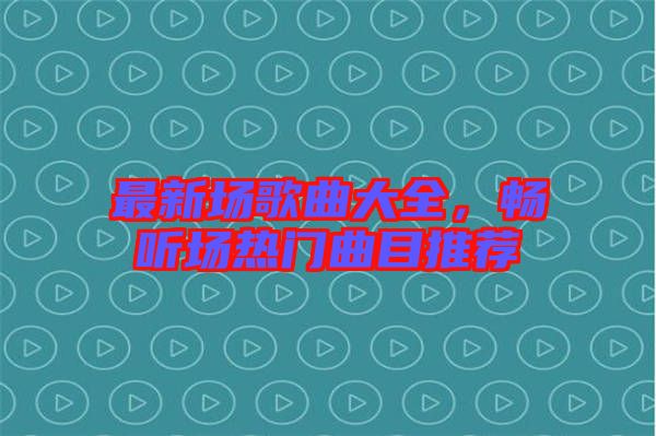 最新場歌曲大全，暢聽場熱門曲目推薦