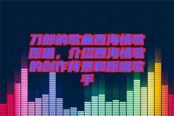 刀郎的歌曲西海情歌原唱，介紹西海情歌的創(chuàng)作背景和原唱歌手