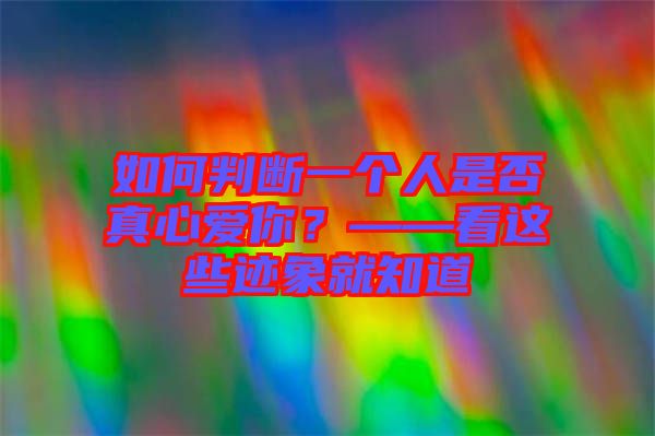 如何判斷一個人是否真心愛你？——看這些跡象就知道