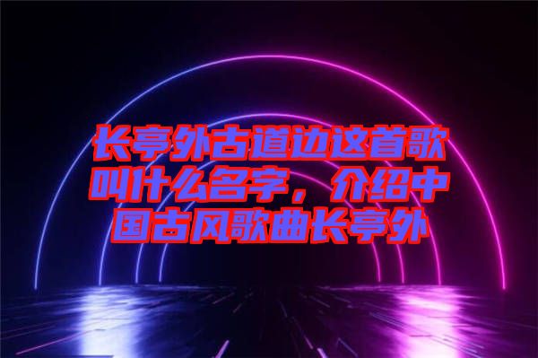 長亭外古道邊這首歌叫什么名字，介紹中國古風(fēng)歌曲長亭外