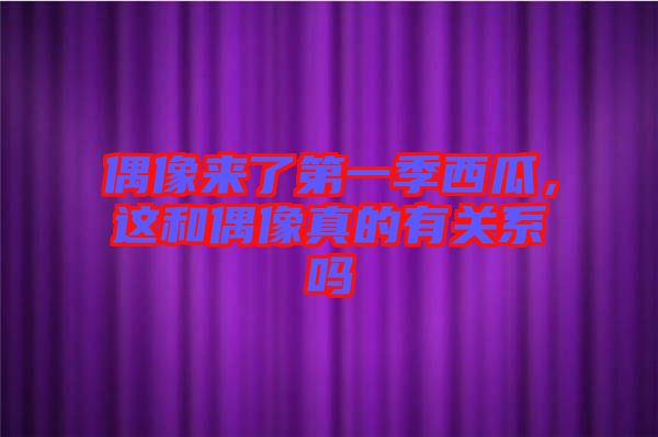 偶像來了第一季西瓜，這和偶像真的有關(guān)系嗎