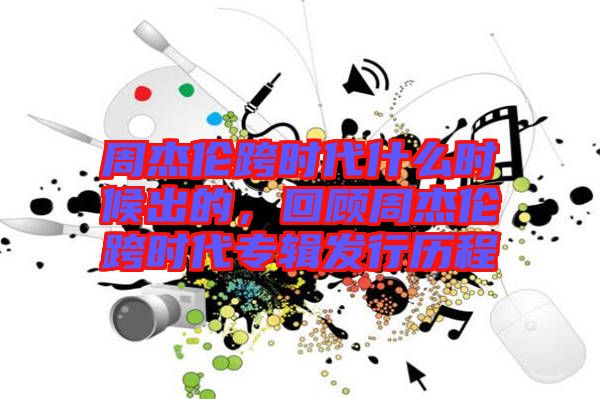 周杰倫跨時(shí)代什么時(shí)候出的，回顧周杰倫跨時(shí)代專輯發(fā)行歷程