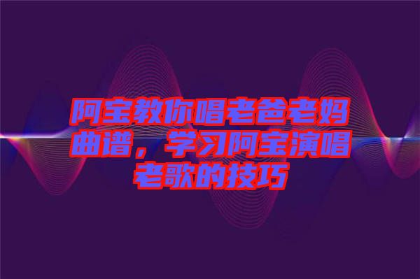 阿寶教你唱老爸老媽曲譜，學(xué)習(xí)阿寶演唱老歌的技巧