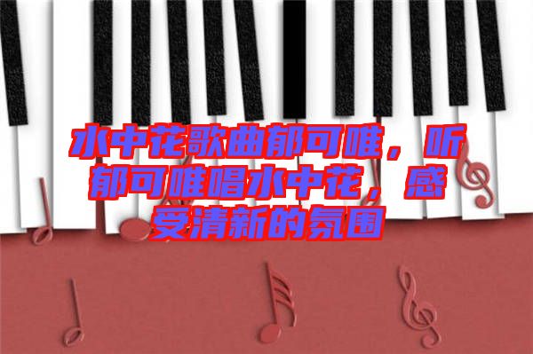 水中花歌曲郁可唯，聽郁可唯唱水中花，感受清新的氛圍