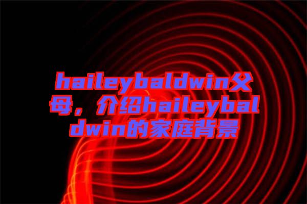 haileybaldwin父母，介紹haileybaldwin的家庭背景