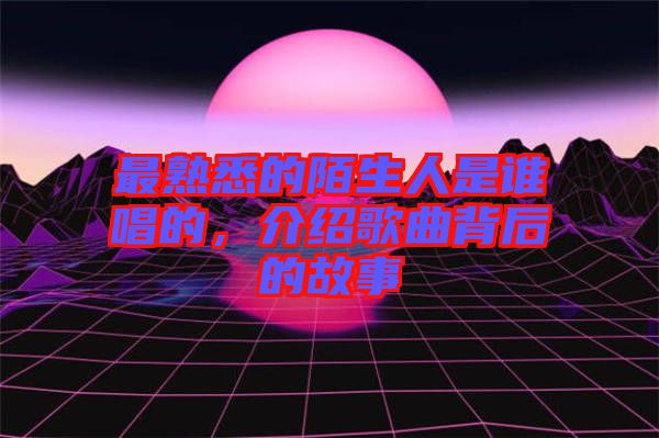 最熟悉的陌生人是誰唱的，介紹歌曲背后的故事