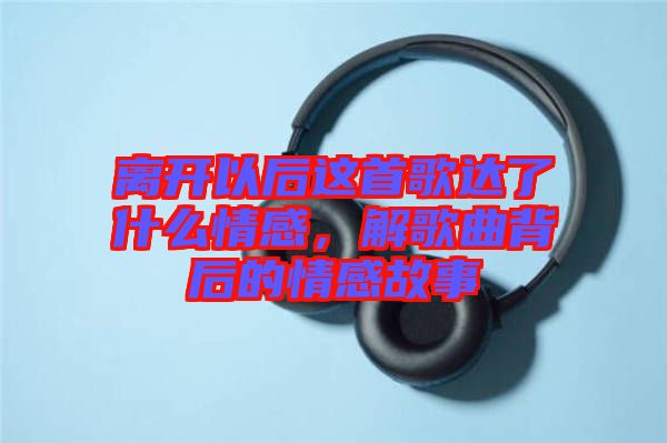 離開以后這首歌達(dá)了什么情感，解歌曲背后的情感故事