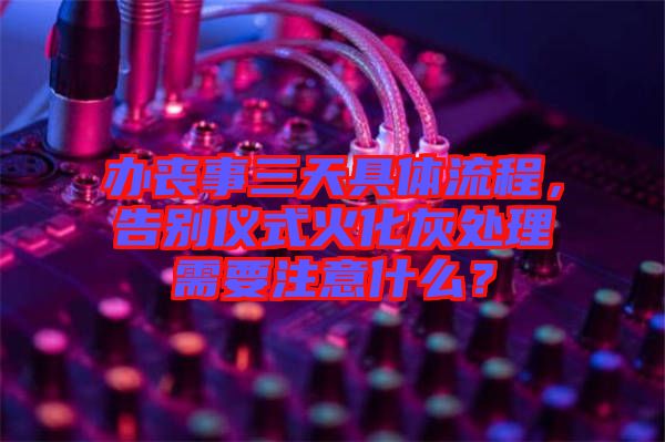 辦喪事三天具體流程，告別儀式火化灰處理需要注意什么？