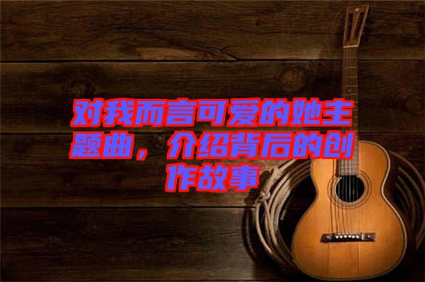 對我而言可愛的她主題曲，介紹背后的創(chuàng)作故事