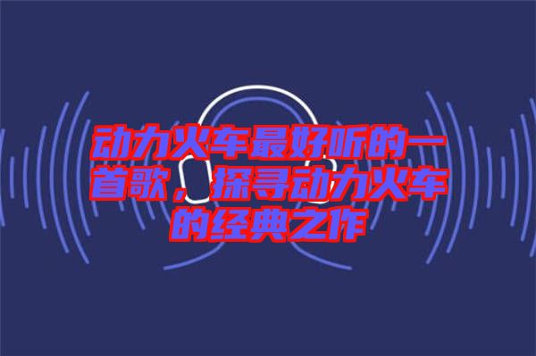 動(dòng)力火車最好聽的一首歌，探尋動(dòng)力火車的經(jīng)典之作