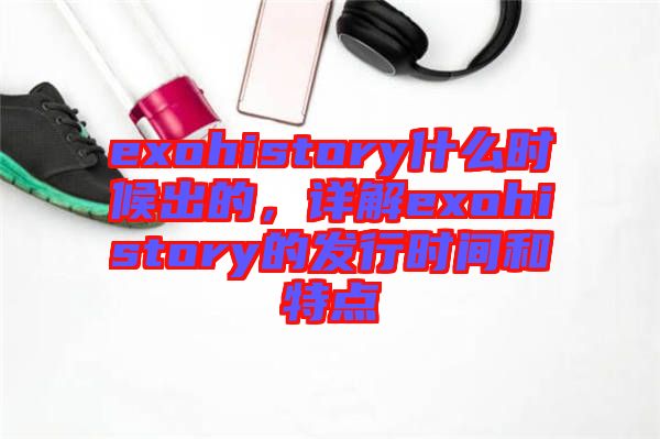 exohistory什么時(shí)候出的，詳解exohistory的發(fā)行時(shí)間和特點(diǎn)